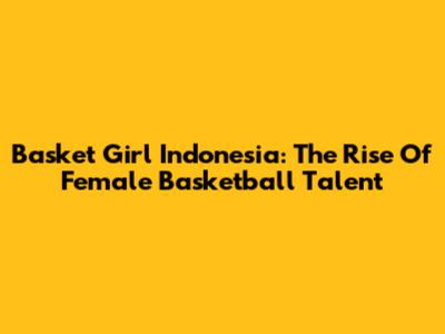 Basket Girl Indonesia: The Rise Of Female Basketball Talent