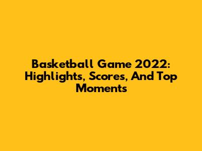 Basketball Game 2022: Highlights, Scores, And Top Moments