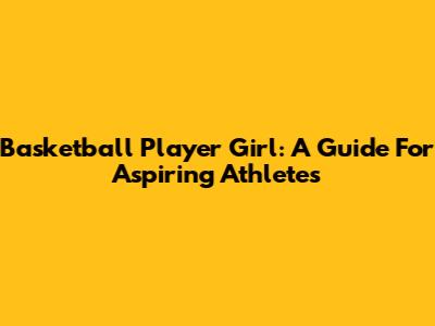 Basketball Player Girl: A Guide For Aspiring Athletes