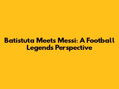 Batistuta Meets Messi: A Football Legend's Perspective