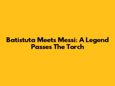 Batistuta Meets Messi: A Legend Passes The Torch