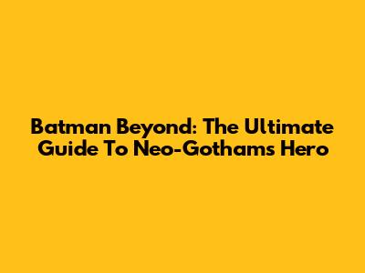 Batman Beyond: The Ultimate Guide To Neo-Gotham's Hero