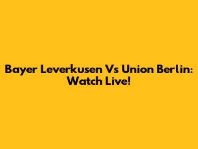 Bayer Leverkusen Vs Union Berlin: Watch Live!