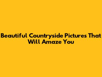 Beautiful Countryside Pictures That Will Amaze You