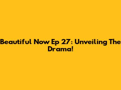 Beautiful Now Ep 27: Unveiling The Drama!