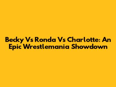 Becky Vs Ronda Vs Charlotte: An Epic Wrestlemania Showdown