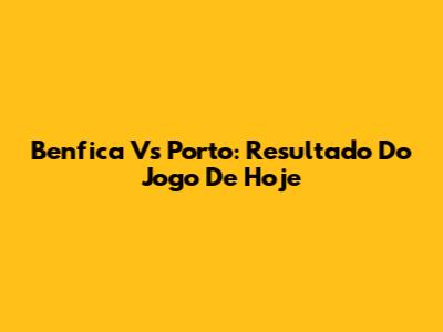 Benfica Vs Porto: Resultado Do Jogo De Hoje