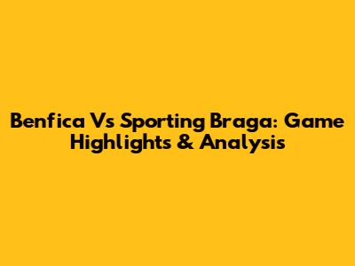 Benfica Vs Sporting Braga: Game Highlights & Analysis