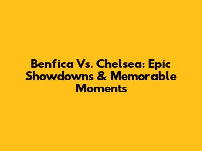 Benfica Vs. Chelsea: Epic Showdowns & Memorable Moments