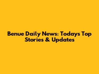 Benue Daily News: Today's Top Stories & Updates