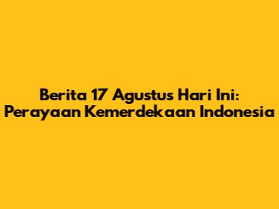 Berita 17 Agustus Hari Ini: Perayaan Kemerdekaan Indonesia