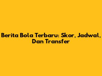Berita Bola Terbaru: Skor, Jadwal, Dan Transfer