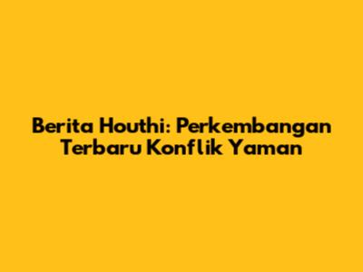Berita Houthi: Perkembangan Terbaru Konflik Yaman