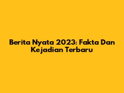 Berita Nyata 2023: Fakta Dan Kejadian Terbaru