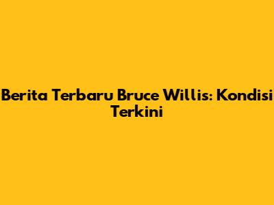 Berita Terbaru Bruce Willis: Kondisi Terkini