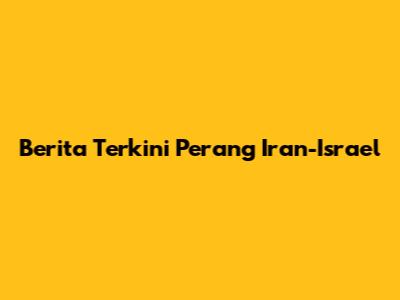 Berita Terkini Perang Iran-Israel