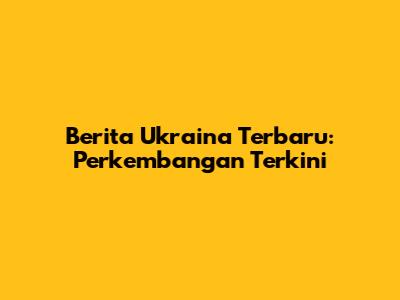 Berita Ukraina Terbaru: Perkembangan Terkini