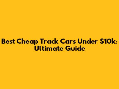 Best Cheap Track Cars Under $10k: Ultimate Guide