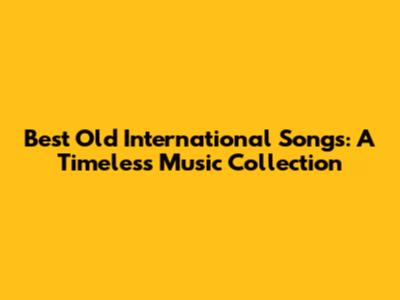 Best Old International Songs: A Timeless Music Collection