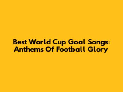 Best World Cup Goal Songs: Anthems Of Football Glory