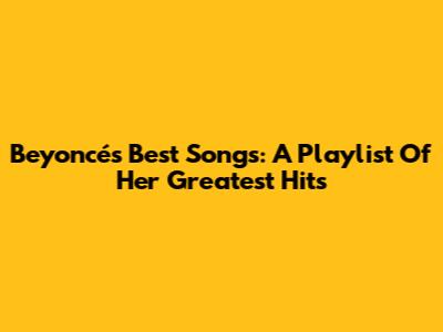 Beyoncé's Best Songs: A Playlist Of Her Greatest Hits