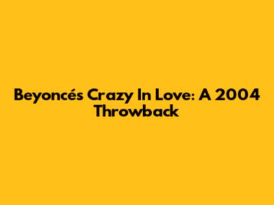 Beyoncé's Crazy In Love: A 2004 Throwback