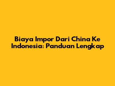 Biaya Impor Dari China Ke Indonesia: Panduan Lengkap