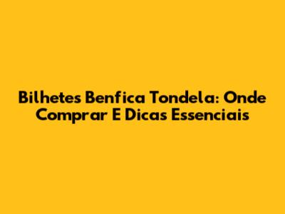 Bilhetes Benfica Tondela: Onde Comprar E Dicas Essenciais