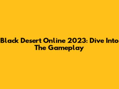 Black Desert Online 2023: Dive Into The Gameplay