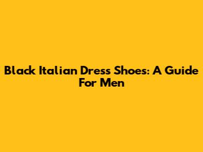 Black Italian Dress Shoes: A Guide For Men