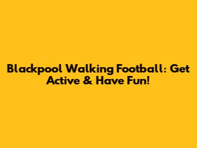 Blackpool Walking Football: Get Active & Have Fun!