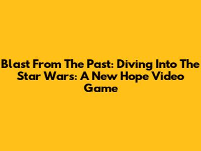 Blast From The Past: Diving Into The Star Wars: A New Hope Video Game