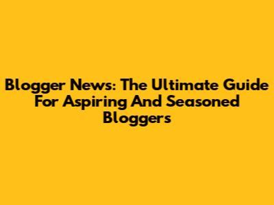 Blogger News: The Ultimate Guide For Aspiring And Seasoned Bloggers