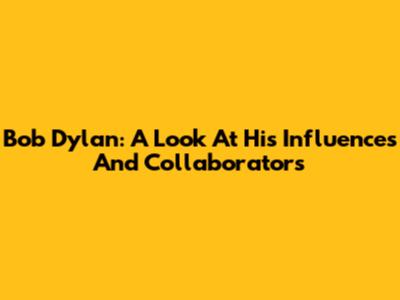 Bob Dylan: A Look At His Influences And Collaborators