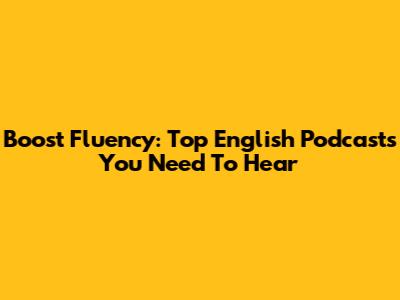 Boost Fluency: Top English Podcasts You Need To Hear