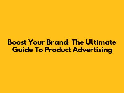 Boost Your Brand: The Ultimate Guide To Product Advertising