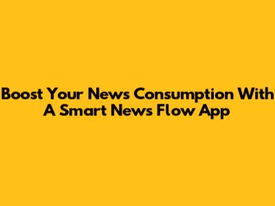 Boost Your News Consumption With A Smart News Flow App