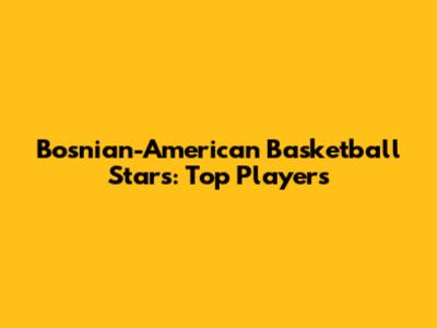Bosnian-American Basketball Stars: Top Players