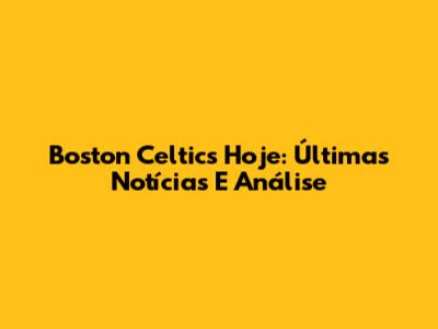 Boston Celtics Hoje: Últimas Notícias E Análise