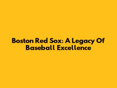 Boston Red Sox: A Legacy Of Baseball Excellence