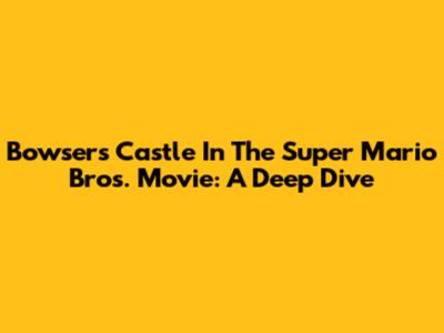 Bowser's Castle In The Super Mario Bros. Movie: A Deep Dive