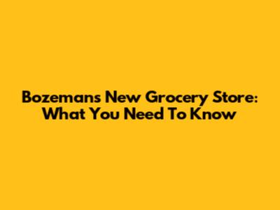 Bozeman's New Grocery Store: What You Need To Know