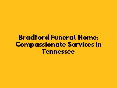 Bradford Funeral Home: Compassionate Services In Tennessee