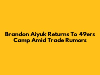 Brandon Aiyuk Returns To 49ers Camp Amid Trade Rumors