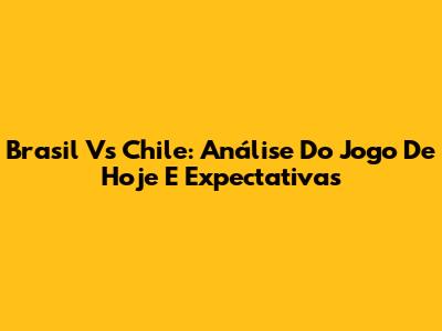 Brasil Vs Chile: Análise Do Jogo De Hoje E Expectativas