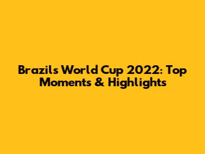 Brazil's World Cup 2022: Top Moments & Highlights