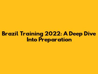 Brazil Training 2022: A Deep Dive Into Preparation