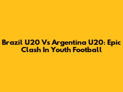 Brazil U20 Vs Argentina U20: Epic Clash In Youth Football