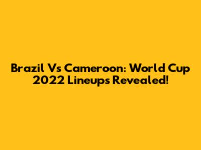 Brazil Vs Cameroon: World Cup 2022 Lineups Revealed!