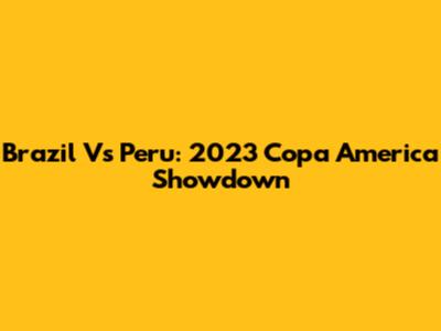 Brazil Vs Peru: 2023 Copa America Showdown
